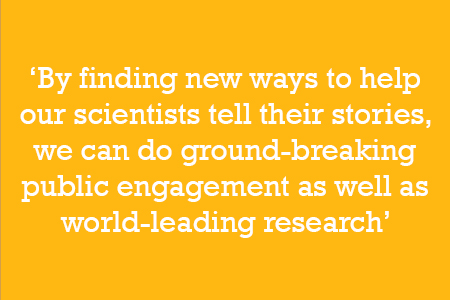By finding new ways to help our scientists tell their stories, we can do ground-breaking public engagement as well as world-leading research