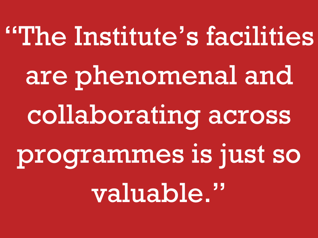 “The Institute’s facilities are phenomenal and collaborating across programmes is just so valuable.”